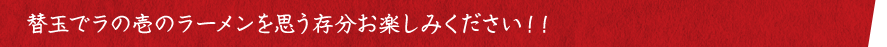 替玉でラの壱のラーメンを思う存分お楽しみください！！